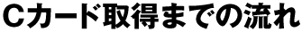 Cカード取得までの流れ
