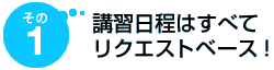 その1 講習日程はすべてリクエストベース!