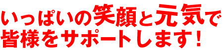 いっぱいの笑顔と元気で皆様をサポートします！