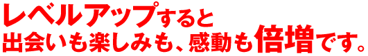 レベルアップすると楽しみの感動も、出会いも倍増です。